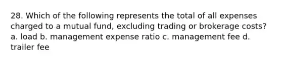 28. Which of the following represents the total of all expenses charged to a mutual fund, excluding trading or brokerage costs? a. load b. management expense ratio c. management fee d. trailer fee