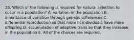 28. Which of the following is required for natural selection to occur in a population? A. variation in the population B. inheritance of variation through genetic differences C. differential reproduction so that more fit individuals have more offspring D. accumulation of adaptive traits so that they increase in the population E. All of the choices are required.