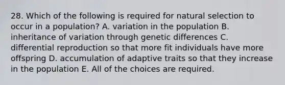 28. Which of the following is required for natural selection to occur in a population? A. variation in the population B. inheritance of variation through genetic differences C. differential reproduction so that more fit individuals have more offspring D. accumulation of adaptive traits so that they increase in the population E. All of the choices are required.