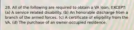 28. All of the following are required to obtain a VA loan, EXCEPT: (a) A service related disability. (b) An honorable discharge from a branch of the armed forces. (c) A certificate of eligibility from the VA. (d) The purchase of an owner-occupied residence.