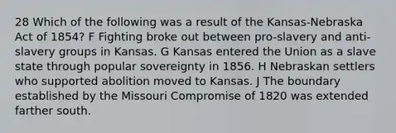 28 Which of the following was a result of the Kansas-Nebraska Act of 1854? F Fighting broke out between pro-slavery and anti-slavery groups in Kansas. G Kansas entered the Union as a slave state through popular sovereignty in 1856. H Nebraskan settlers who supported abolition moved to Kansas. J The boundary established by the Missouri Compromise of 1820 was extended farther south.