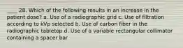 ____ 28. Which of the following results in an increase in the patient dose? a. Use of a radiographic grid c. Use of filtration according to kVp selected b. Use of carbon fiber in the radiographic tabletop d. Use of a variable rectangular collimator containing a spacer bar