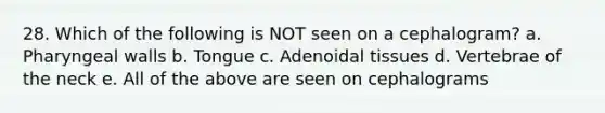 28. Which of the following is NOT seen on a cephalogram? a. Pharyngeal walls b. Tongue c. Adenoidal tissues d. Vertebrae of the neck e. All of the above are seen on cephalograms