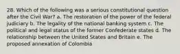 28. Which of the following was a serious constitutional question after the Civil War? a. The restoration of the power of the federal judiciary b. The legality of the national banking system c. The political and legal status of the former Confederate states d. The relationship between the United States and Britain e. The proposed annexation of Colombia