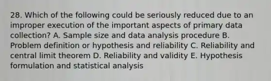 28. Which of the following could be seriously reduced due to an improper execution of the important aspects of primary data collection? A. Sample size and data analysis procedure B. Problem definition or hypothesis and reliability C. Reliability and central limit theorem D. Reliability and validity E. Hypothesis formulation and statistical analysis