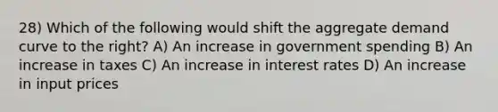 28) Which of the following would shift the aggregate demand curve to the right? A) An increase in government spending B) An increase in taxes C) An increase in interest rates D) An increase in input prices