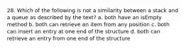 28. Which of the following is not a similarity between a stack and a queue as described by the text? a. both have an isEmpty method b. both can retrieve an item from any position c. both can insert an entry at one end of the structure d. both can retrieve an entry from one end of the structure