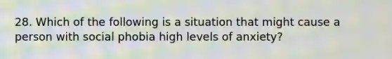 28. Which of the following is a situation that might cause a person with social phobia high levels of anxiety?