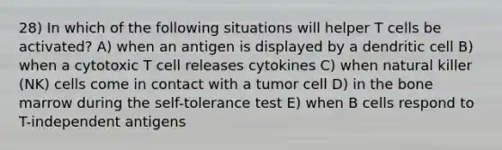 28) In which of the following situations will helper T cells be activated? A) when an antigen is displayed by a dendritic cell B) when a cytotoxic T cell releases cytokines C) when natural killer (NK) cells come in contact with a tumor cell D) in the bone marrow during the self-tolerance test E) when B cells respond to T-independent antigens