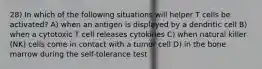 28) In which of the following situations will helper T cells be activated? A) when an antigen is displayed by a dendritic cell B) when a cytotoxic T cell releases cytokines C) when natural killer (NK) cells come in contact with a tumor cell D) in the bone marrow during the self-tolerance test