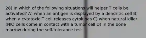 28) In which of the following situations will helper T cells be activated? A) when an antigen is displayed by a dendritic cell B) when a cytotoxic T cell releases cytokines C) when natural killer (NK) cells come in contact with a tumor cell D) in the bone marrow during the self-tolerance test