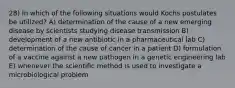 28) In which of the following situations would Kochs postulates be utilized? A) determination of the cause of a new emerging disease by scientists studying disease transmission B) development of a new antibiotic in a pharmaceutical lab C) determination of the cause of cancer in a patient D) formulation of a vaccine against a new pathogen in a genetic engineering lab E) whenever the scientific method is used to investigate a microbiological problem