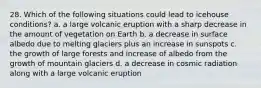 28. Which of the following situations could lead to icehouse conditions? a. a large volcanic eruption with a sharp decrease in the amount of vegetation on Earth b. a decrease in surface albedo due to melting glaciers plus an increase in sunspots c. the growth of large forests and increase of albedo from the growth of mountain glaciers d. a decrease in cosmic radiation along with a large volcanic eruption