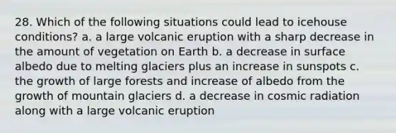 28. Which of the following situations could lead to icehouse conditions? a. a large volcanic eruption with a sharp decrease in the amount of vegetation on Earth b. a decrease in surface albedo due to melting glaciers plus an increase in sunspots c. the growth of large forests and increase of albedo from the growth of mountain glaciers d. a decrease in cosmic radiation along with a large volcanic eruption