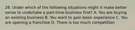 28. Under which of the following situations might it make better sense to undertake a part-time business first? A. You are buying an existing business B. You want to gain basic experience C. You are opening a franchise D. There is too much competition