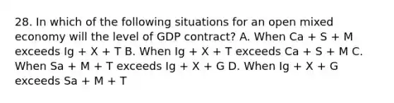 28. In which of the following situations for an open mixed economy will the level of GDP contract? A. When Ca + S + M exceeds Ig + X + T B. When Ig + X + T exceeds Ca + S + M C. When Sa + M + T exceeds Ig + X + G D. When Ig + X + G exceeds Sa + M + T