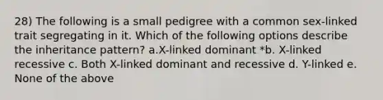 28) The following is a small pedigree with a common sex-linked trait segregating in it. Which of the following options describe the inheritance pattern? a.X-linked dominant *b. X-linked recessive c. Both X-linked dominant and recessive d. Y-linked e. None of the above