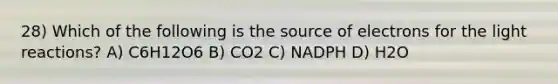 28) Which of the following is the source of electrons for the light reactions? A) C6H12O6 B) CO2 C) NADPH D) H2O