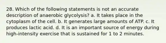 28. Which of the following statements is not an accurate description of anaerobic glycolysis? a. It takes place in the cytoplasm of the cell. b. It generates large amounts of ATP. c. It produces lactic acid. d. It is an important source of energy during high-intensity exercise that is sustained for 1 to 2 minutes.