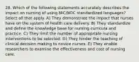 28. Which of the following statements accurately describes the impact on nursing of using NIC/NOC standardized languages? Select all that apply. A) They demonstrate the impact that nurses have on the system of health care delivery. B) They standardize and define the knowledge base for nursing curricula and practice. C) They limit the number of appropriate nursing interventions to be selected. D) They hinder the teaching of clinical decision making to novice nurses. E) They enable researchers to examine the effectiveness and cost of nursing care.