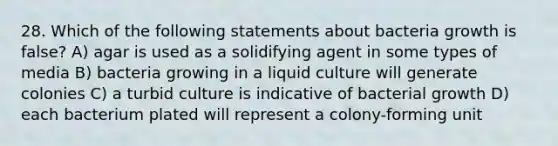 28. Which of the following statements about bacteria growth is false? A) agar is used as a solidifying agent in some types of media B) bacteria growing in a liquid culture will generate colonies C) a turbid culture is indicative of bacterial growth D) each bacterium plated will represent a colony-forming unit