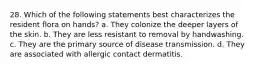 28. Which of the following statements best characterizes the resident flora on hands? a. They colonize the deeper layers of the skin. b. They are less resistant to removal by handwashing. c. They are the primary source of disease transmission. d. They are associated with allergic contact dermatitis.