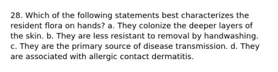 28. Which of the following statements best characterizes the resident flora on hands? a. They colonize the deeper layers of the skin. b. They are less resistant to removal by handwashing. c. They are the primary source of disease transmission. d. They are associated with allergic contact dermatitis.