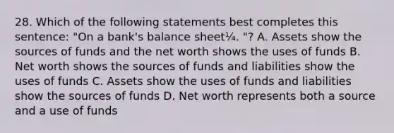 28. Which of the following statements best completes this sentence: "On a bank's balance sheet¼. "? A. Assets show the sources of funds and the net worth shows the uses of funds B. Net worth shows the sources of funds and liabilities show the uses of funds C. Assets show the uses of funds and liabilities show the sources of funds D. Net worth represents both a source and a use of funds