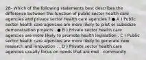 28- Which of the following statements best describes the difference between the function of public sector health care agencies and private sector health care agencies ? ● A ) Public sector health care agencies are more likely to pilot or subsidize demonstration projects . ● B ) Private sector health care agencies are more likely to promote health legislation . C ) Public sector health care agencies are more likely to generate new research and innovation . . D ) Private sector health care agencies usually focus on needs that are met . community