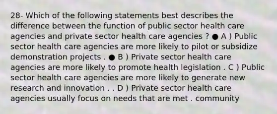 28- Which of the following statements best describes the difference between the function of public sector health care agencies and private sector health care agencies ? ● A ) Public sector health care agencies are more likely to pilot or subsidize demonstration projects . ● B ) Private sector health care agencies are more likely to promote health legislation . C ) Public sector health care agencies are more likely to generate new research and innovation . . D ) Private sector health care agencies usually focus on needs that are met . community