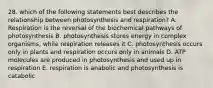 28. which of the following statements best describes the relationship between photosynthesis and respiration? A. Respiration is the reversal of the biochemical pathways of photosynthesis B. photosynthesis stores energy in complex organisms, while respiration releases it C. photosynthesis occurs only in plants and respiration occurs only in animals D. ATP molecules are produced in photosynthesis and used up in respiration E. respiration is anabolic and photosynthesis is catabolic