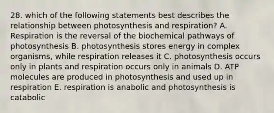 28. which of the following statements best describes the relationship between photosynthesis and respiration? A. Respiration is the reversal of the biochemical pathways of photosynthesis B. photosynthesis stores energy in complex organisms, while respiration releases it C. photosynthesis occurs only in plants and respiration occurs only in animals D. ATP molecules are produced in photosynthesis and used up in respiration E. respiration is anabolic and photosynthesis is catabolic