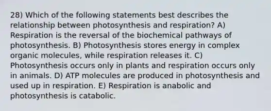 28) Which of the following statements best describes the relationship between photosynthesis and respiration? A) Respiration is the reversal of the biochemical pathways of photosynthesis. B) Photosynthesis stores energy in complex organic molecules, while respiration releases it. C) Photosynthesis occurs only in plants and respiration occurs only in animals. D) ATP molecules are produced in photosynthesis and used up in respiration. E) Respiration is anabolic and photosynthesis is catabolic.