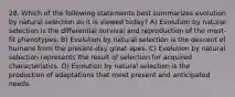 28. Which of the following statements best summarizes evolution by natural selection as it is viewed today? A) Evolution by natural selection is the differential survival and reproduction of the most-fit phenotypes. B) Evolution by natural selection is the descent of humans from the present-day great apes. C) Evolution by natural selection represents the result of selection for acquired characteristics. D) Evolution by natural selection is the production of adaptations that meet present and anticipated needs.