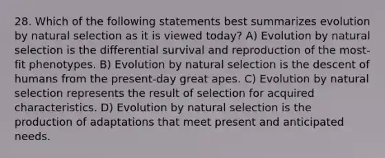 28. Which of the following statements best summarizes evolution by natural selection as it is viewed today? A) Evolution by natural selection is the differential survival and reproduction of the most-fit phenotypes. B) Evolution by natural selection is the descent of humans from the present-day great apes. C) Evolution by natural selection represents the result of selection for acquired characteristics. D) Evolution by natural selection is the production of adaptations that meet present and anticipated needs.