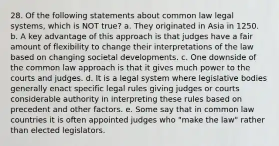 28. Of the following statements about common law legal systems, which is NOT true? a. They originated in Asia in 1250. b. A key advantage of this approach is that judges have a fair amount of flexibility to change their interpretations of the law based on changing societal developments. c. One downside of the common law approach is that it gives much power to the courts and judges. d. It is a legal system where legislative bodies generally enact specific legal rules giving judges or courts considerable authority in interpreting these rules based on precedent and other factors. e. Some say that in common law countries it is often appointed judges who "make the law" rather than elected legislators.