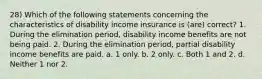 28) Which of the following statements concerning the characteristics of disability income insurance is (are) correct? 1. During the elimination period, disability income benefits are not being paid. 2. During the elimination period, partial disability income benefits are paid. a. 1 only. b. 2 only. c. Both 1 and 2. d. Neither 1 nor 2.