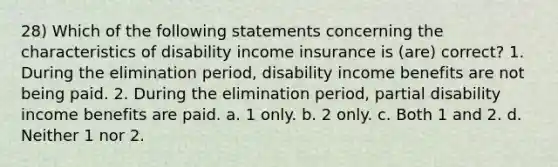 28) Which of the following statements concerning the characteristics of disability income insurance is (are) correct? 1. During the elimination period, disability income benefits are not being paid. 2. During the elimination period, partial disability income benefits are paid. a. 1 only. b. 2 only. c. Both 1 and 2. d. Neither 1 nor 2.