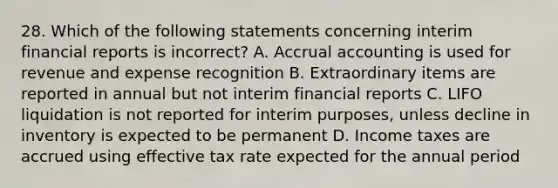 28. Which of the following statements concerning interim financial reports is incorrect? A. Accrual accounting is used for revenue and expense recognition B. Extraordinary items are reported in annual but not interim financial reports C. LIFO liquidation is not reported for interim purposes, unless decline in inventory is expected to be permanent D. Income taxes are accrued using effective tax rate expected for the annual period