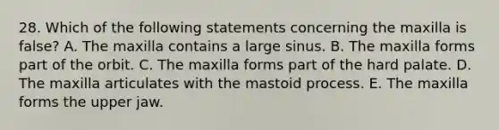 28. Which of the following statements concerning the maxilla is false? A. The maxilla contains a large sinus. B. The maxilla forms part of the orbit. C. The maxilla forms part of the hard palate. D. The maxilla articulates with the mastoid process. E. The maxilla forms the upper jaw.