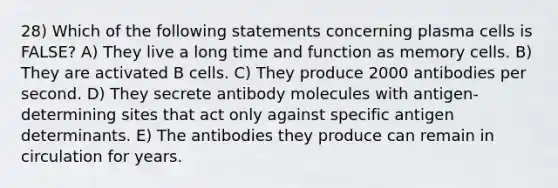 28) Which of the following statements concerning plasma cells is FALSE? A) They live a long time and function as memory cells. B) They are activated B cells. C) They produce 2000 antibodies per second. D) They secrete antibody molecules with antigen-determining sites that act only against specific antigen determinants. E) The antibodies they produce can remain in circulation for years.