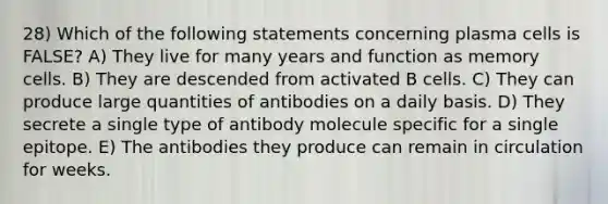 28) Which of the following statements concerning plasma cells is FALSE? A) They live for many years and function as memory cells. B) They are descended from activated B cells. C) They can produce large quantities of antibodies on a daily basis. D) They secrete a single type of antibody molecule specific for a single epitope. E) The antibodies they produce can remain in circulation for weeks.