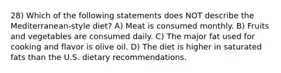 28) Which of the following statements does NOT describe the Mediterranean-style diet? A) Meat is consumed monthly. B) Fruits and vegetables are consumed daily. C) The major fat used for cooking and flavor is olive oil. D) The diet is higher in saturated fats than the U.S. dietary recommendations.