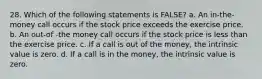 28. Which of the following statements is FALSE? a. An in-the-money call occurs if the stock price exceeds the exercise price. b. An out-of -the money call occurs if the stock price is less than the exercise price. c. If a call is out of the money, the intrinsic value is zero. d. If a call is in the money, the intrinsic value is zero.