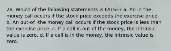 28. Which of the following statements is FALSE? a. An in-the-money call occurs if the stock price exceeds the exercise price. b. An out-of -the money call occurs if the stock price is <a href='https://www.questionai.com/knowledge/k7BtlYpAMX-less-than' class='anchor-knowledge'>less than</a> the exercise price. c. If a call is out of the money, the intrinsic value is zero. d. If a call is in the money, the intrinsic value is zero.