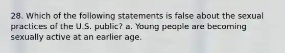 28. Which of the following statements is false about the sexual practices of the U.S. public? a. Young people are becoming sexually active at an earlier age.