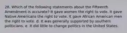 28. Which of the following statements about the Fifteenth Amendment is accurate? It gave women the right to vote. It gave Native Americans the right to vote. It gave African American men the right to vote. d. It was generally supported by southern politicians. e. It did little to change politics in the United States.