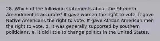 28. Which of the following statements about the Fifteenth Amendment is accurate? It gave women <a href='https://www.questionai.com/knowledge/kr9tEqZQot-the-right-to-vote' class='anchor-knowledge'>the right to vote</a>. It gave <a href='https://www.questionai.com/knowledge/k3QII3MXja-native-americans' class='anchor-knowledge'>native americans</a> the right to vote. It gave African American men the right to vote. d. It was generally supported by southern politicians. e. It did little to change <a href='https://www.questionai.com/knowledge/kY23YeRpPA-politics-in-the-united-states' class='anchor-knowledge'>politics in the united states</a>.