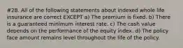 #28. All of the following statements about indexed whole life insurance are correct EXCEPT a) The premium is fixed. b) There is a guaranteed minimum interest rate. c) The cash value depends on the performance of the equity index. d) The policy face amount remains level throughout the life of the policy.