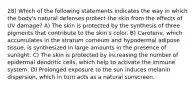 28) Which of the following statements indicates the way in which the body's natural defenses protect the skin from the effects of UV damage? A) The skin is protected by the synthesis of three pigments that contribute to the skin's color. B) Carotene, which accumulates in the stratum corneum and hypodermal adipose tissue, is synthesized in large amounts in the presence of sunlight. C) The skin is protected by increasing the number of epidermal dendritic cells, which help to activate the immune system. D) Prolonged exposure to the sun induces melanin dispersion, which in turn acts as a natural sunscreen.